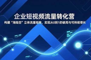 (16959期)企业短视频流量转化营,构建“海陆空”立体流量矩阵,实现从0到1的破局与可持续增长