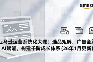 (17103期)亚马逊运营系统化大课:选品矩阵,广告全解,AI赋能,构建千阶成长体系(26年1月更新)